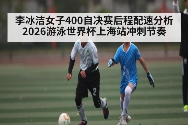 李冰洁女子400自决赛后程配速分析 2026游泳世界杯上海站冲刺节奏
