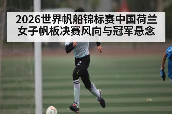 2026世界帆船锦标赛中国荷兰女子帆板决赛风向与冠军悬念