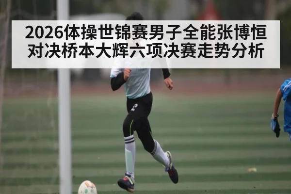 2026体操世锦赛男子全能张博恒对决桥本大辉六项决赛走势分析