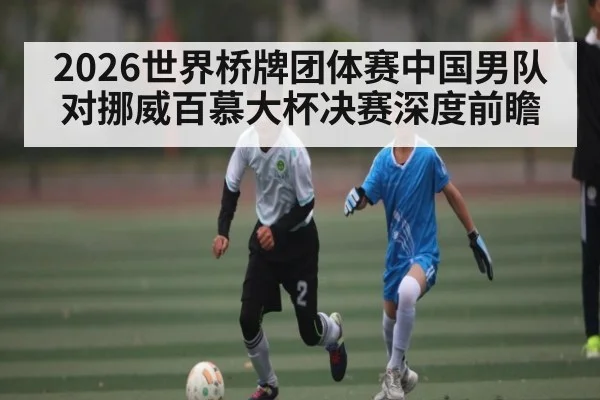 2026世界桥牌团体赛中国男队对挪威百慕大杯决赛深度前瞻